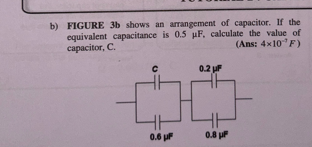 FIGURE 3b shows an arrangement of capacitor. If the 
equivalent capacitance is 0.5 μF, calculate the value of 
capacitor, C. 
(Ans: 4* 10^(-7)F)