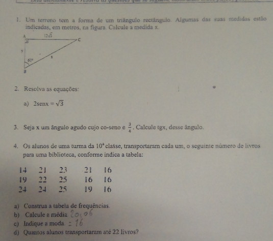 Um terreno tem a forma de um triângulo rectângulo. Algumas das suas medidas estão
indicadas, em metros, na figura. Calcule a medida x.
2. Resolva as equações:
a) 2sen x=sqrt(3)
3. Seja x um ângulo agudo cujo co-seno e  3/4  , Calcule tgx, desse ângulo.
4. Os alunos de uma turma da 10^a classe, transportaram cada um, o seguinte número de livros
para uma biblioteca, conforme indica a tabela:
14 21 23 21 16
19 22 25 16 16
24 24 25 19 16
a) Construa a tabela de frequências.
b) Calcule a média
c) Indique a moda.
d) Quantos alunos transportaram até 22 livros?