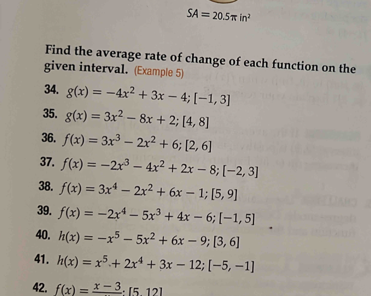 SA=20.5π in^2
Find the average rate of change of each function on the 
given interval. (Example 5) 
34. g(x)=-4x^2+3x-4; [-1,3]
35. g(x)=3x^2-8x+2; [4,8]
36. f(x)=3x^3-2x^2+6; [2,6]
37. f(x)=-2x^3-4x^2+2x-8; [-2,3]
38. f(x)=3x^4-2x^2+6x-1; [5,9]
39. f(x)=-2x^4-5x^3+4x-6; [-1,5]
40. h(x)=-x^5-5x^2+6x-9; [3,6]
41. h(x)=x^5+2x^4+3x-12; [-5,-1]
42. f(x)=frac x-3:[5,12]