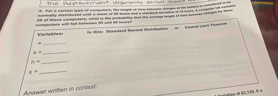For a certain type of computers, the length of time between charges of the battery is considered to be 
normally distributed with a mean of 50 hours and a standard deviation of 15 hours. A computer lab contains
25 of these computers, what is the probability that the average length of time between charges for these 
computers will fall between 50 and 60 hours? 
Variables: Is this: Standard Normal Distribution or Central Limit Theorem 
_= 
_ s=
n=
_
x=
_ 
Answer written in context: 
oiation of $2,120. If a