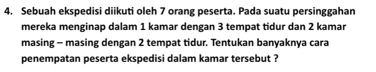 Sebuah ekspedisi diikuti oleh 7 orang peserta. Pada suatu persinggahan 
mereka menginap dalam 1 kamar dengan 3 tempat tidur dan 2 kamar 
masing - masing dengan 2 tempat tidur. Tentukan banyaknya cara 
penempatan peserta ekspedisi dalam kamar tersebut ?