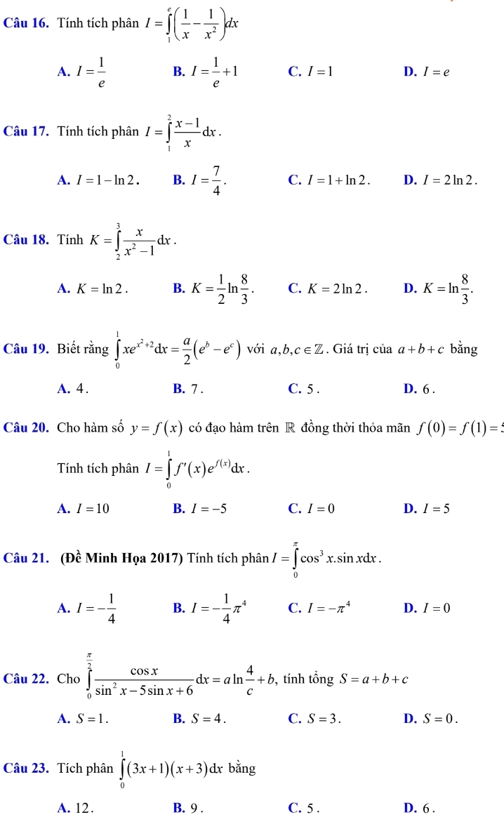 Tính tích phân I=∈tlimits _1^(e(frac 1)x- 1/x^2 )dx
A. I= 1/e  B. I= 1/e +1 C. I=1 D. I=e
Câu 17. Tính tích phân I=∈tlimits _1^(2frac x-1)xdx.
A. I=1-ln 2. B. I= 7/4 . C. I=1+ln 2. D. I=2ln 2.
Câu 18. Tính K=∈tlimits _2^(3frac x)x^2-1dx.
A. K=ln 2. B. K= 1/2 ln  8/3 . C. K=2ln 2. D. K=ln  8/3 .
Câu 19. Biết rằng ∈tlimits _0^(1xe^x^2)+2dx= a/2 (e^b-e^c) với a,b, c∈ Z. Giá trị của a+b+c bằng
A. 4 . B. 7 . C. 5 . D. 6 .
Câu 20. Cho hàm số y=f(x) có đạo hàm trên R đồng thời thỏa mãn f(0)=f(1)=
Tính tích phân I=∈tlimits _0^(1f'(x)e^f(x))dx.
A. I=10 B. I=-5 C. I=0 D. I=5
Câu 21. (Đề Minh Họa 2017) Tính tích phân I=∈tlimits _0^((π)cos ^3)x.sin xdx.
A. I=- 1/4  B. I=- 1/4 π^4 C. I=-π^4 D. I=0
Câu 22. Cho ∈tlimits _0^((frac π)2) cos x/sin^2x-5sin x+6 dx=aln  4/c +b , tính tổ ngS=a+b+c
A. S=1. B. S=4. C. S=3. D. S=0.
Câu 23. Tích phân ∈tlimits _0^(1(3x+1)(x+3)dxbdot a)ng
A. 12. B. 9 . C. 5 . D. 6 .