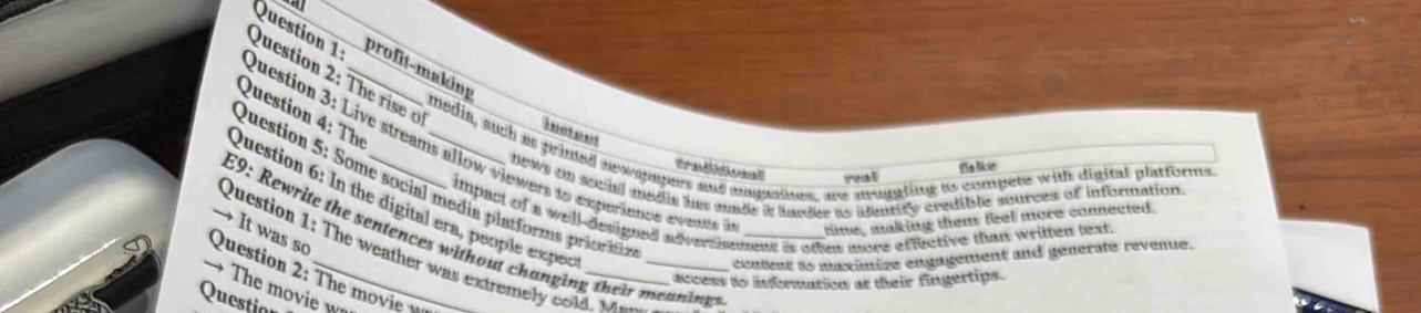 profit-making 
Question 2 : he i 
Question 4: The 

media, such as primed newspapers and augasines, are auggting to compete with digital platforms 
Question 3: Live streams allow viewers do experience e vente tine, malking them feel more connected. 
trad do Dalie 
rout 
news on secial medle hes unde it harder as idenrity credible sources of information. 
Question 5: Some social media platforms priorin 
Question 6: In the digital era, people exper 
impact of a well-designed adversiemens is otter more effective than written text. 
E9: Rewrite the sentences without changing their meaning_ 
→ It was so 
Question 1: The weather was extremely cold. w 
content as maximize engagement and generate revenue. 
Question 2: The moi 
access to inforation at their fingertips. 
→ The movie w 
Questian