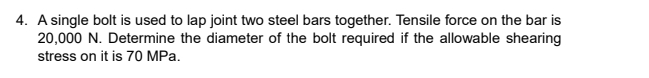 A single bolt is used to lap joint two steel bars together. Tensile force on the bar is
20,000 N. Determine the diameter of the bolt required if the allowable shearing 
stress on it is 70 MPa.