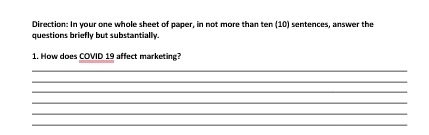 Direction: In your one whole sheet of paper, in not more than ten (10) sentences, answer the 
questions briefly but substantially 
1. How does COVID 19 affect marketing? 
_ 
_ 
_ 
_ 
_ 
_