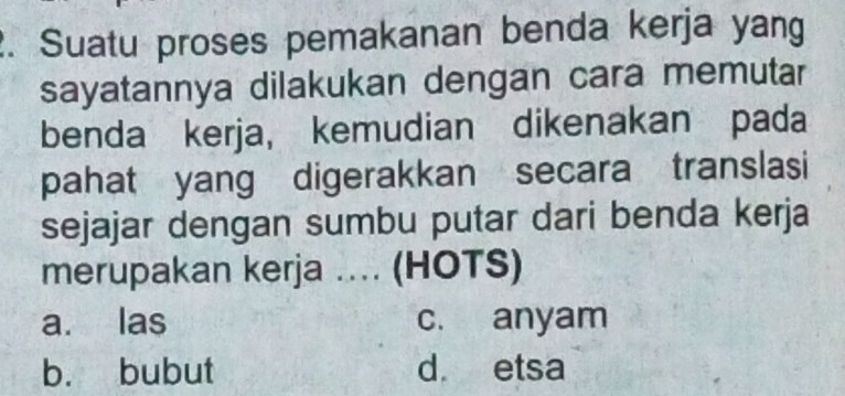 Suatu proses pemakanan benda kerja yang
sayatannya dilakukan dengan cara memutar
benda kerja, kemudian dikenakan pada
pahat yang digerakkan secara translasi
sejajar dengan sumbu putar dari benda kerja
merupakan kerja .... (HOTS)
a. las c. anyam
b. bubut d etsa