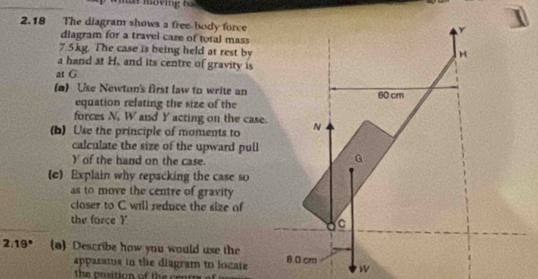 2.18 The diagram shows a free-body force 
diagram for a travel case of total mass
7.5kg. The case is being held at rest by 
a hand at H, and its centre of gravity is 
at G
(a) Use Newton's first law to write an 
equation relating the size of the 
forces N, W and Y acting on the case. 
(b) Use the principle of moments to 
calculate the size of the upward pull
Y of the hand on the case. 
(c) Explain why repacking the case so 
as to move the centre of gravity 
closer to C will reduce the size of 
the force Y
2:19° (o) Describe how you would use the 
apparams in the diagram to locate 
The bosition of the cen t