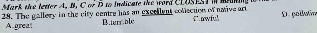Mark the letter A, B, C or D to indicate the word CLOSEST in meaning i
28. The gallery in the city centre has an excellent collection of native art.
A.great B.terrible C.awful D. pollutin