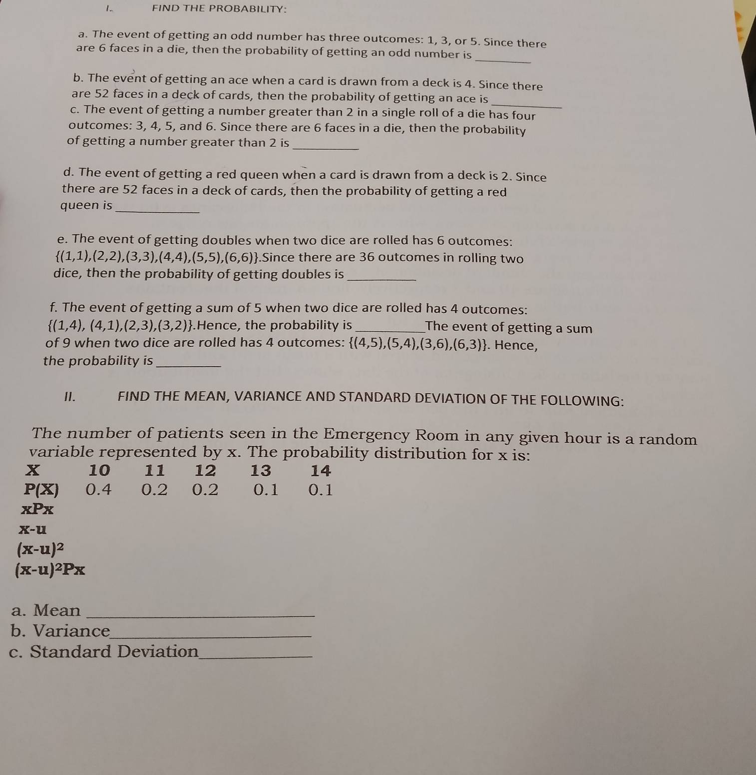 FIND THE PROBABILITY: 
a. The event of getting an odd number has three outcomes: 1, 3, or 5. Since there 
_ 
are 6 faces in a die, then the probability of getting an odd number is 
b. The event of getting an ace when a card is drawn from a deck is 4. Since there 
_ 
are 52 faces in a deck of cards, then the probability of getting an ace is 
c. The event of getting a number greater than 2 in a single roll of a die has four 
outcomes: 3, 4, 5, and 6. Since there are 6 faces in a die, then the probability 
of getting a number greater than 2 is_ 
d. The event of getting a red queen when a card is drawn from a deck is 2. Since 
there are 52 faces in a deck of cards, then the probability of getting a red 
queen is_ 
e. The event of getting doubles when two dice are rolled has 6 outcomes:
 (1,1),(2,2),(3,3),(4,4),(5,5),(6,6).Since there are 36 outcomes in rolling two 
dice, then the probability of getting doubles is_ 
f. The event of getting a sum of 5 when two dice are rolled has 4 outcomes:
 (1,4),(4,1),(2,3),(3,2).Hence, the probability is _The event of getting a sum 
of 9 when two dice are rolled has 4 outcomes:  (4,5),(5,4),(3,6),(6,3). Hence, 
the probability is_ 
II. FIND THE MEAN, VARIANCE AND STANDARD DEVIATION OF THE FOLLOWING: 
The number of patients seen in the Emergency Room in any given hour is a random 
variable represented by x. The probability distribution for x is:
X 10 11 12 13 14
P(X) 0.4 0.2 0.2 0.1 0.1
xPx
x-u
(x-u)^2
(x-u)^2Px
a. Mean_ 
b. Variance_ 
c. Standard Deviation_