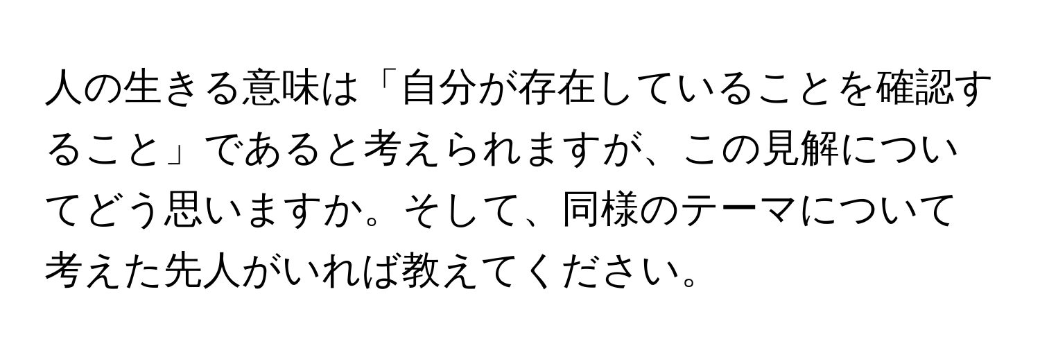 人の生きる意味は「自分が存在していることを確認すること」であると考えられますが、この見解についてどう思いますか。そして、同様のテーマについて考えた先人がいれば教えてください。