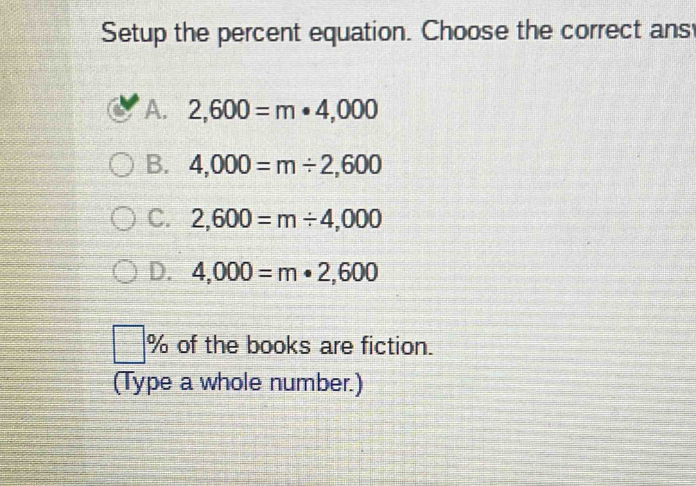 Setup the percent equation. Choose the correct ans
A. 2,600=m· 4,000
B. 4,000=m/ 2,600
C. 2,600=m/ 4,000
D. 4,000=m· 2,600
□ % of the books are fiction.
(Type a whole number.)