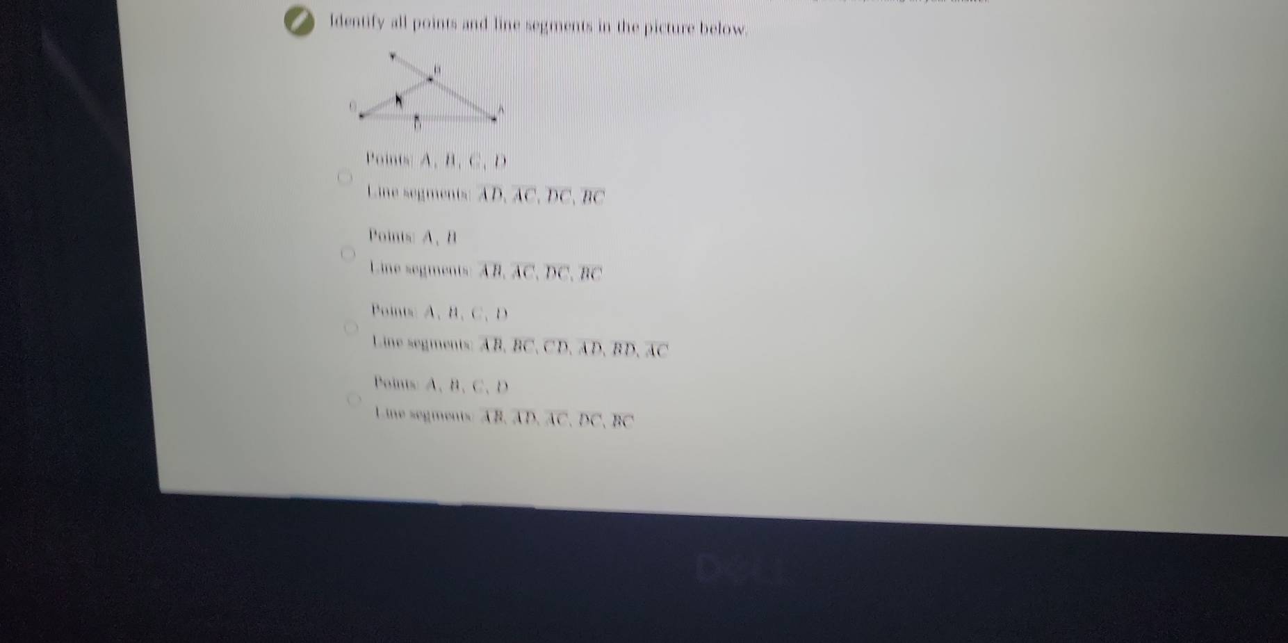 Identify all points and line segments in the picture below.
Points: A. B 、 C 、 D
Line segments: AD, AC, DC, BC
Points: A 、 B
Line segments: AB, AC, DC, BC
Points: A 、 B 、 C 、 D
Line segments: AB, BC, CD, AD, BD, AC
Poins: A 、 B 、 C 、 D
Line segments: AB, AD, AC, DC, BC