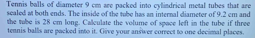 Tennis balls of diameter 9 cm are packed into cylindrical metal tubes that are 
sealed at both ends. The inside of the tube has an internal diameter of 9.2 cm and 
the tube is 28 cm long. Calculate the volume of space left in the tube if three 
tennis balls are packed into it. Give your answer correct to one decimal places.