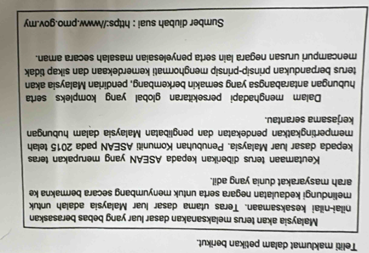 Teliti maklumat dalam petikan berikut. 
Malaysia akan terus melaksanakan dasar luar yang bebas berasaskan 
nilai-nilai kesaksamaan. Teras utama dasar luar Malaysia adalah untuk 
melindungi kedaulatan negara serta untuk menyumbang secara bermakna ke 
arah masyarakat dunia yang adil. 
Keutamaan terus diberikan kepada ASEAN yang merupakan teras 
kepada dasar luar Malaysia. Penubuhan Komuniti ASEAN pada 2015 telah 
mempertingkatkan pendekatan dan penglibatan Malaysia dalam hubungan 
kerjasama serantau. 
Dalam menghadapi persekitaran global yang kompleks serta 
hubungan antarabangsa yang semakin berkembang, pendirian Malaysia akan 
terus berpandukan prinsip-prinsip menghormati kemerdekaan dan sikap tidak 
mencampuri urusan negara lain serta penyelesaian masalah secara aman. 
Sumber diubah suai : https://www.pmo.gov.my