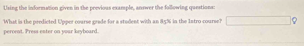 Using the information given in the previous example, answer the following questions: 
What is the predicted Upper course grade for a student with an 85% in the Intro course? □ ? 
percent. Press enter on your keyboard.