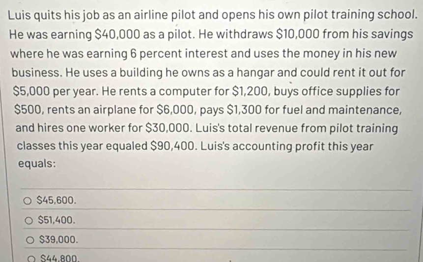 Luis quits his job as an airline pilot and opens his own pilot training school.
He was earning $40,000 as a pilot. He withdraws $10,000 from his savings
where he was earning 6 percent interest and uses the money in his new
business. He uses a building he owns as a hangar and could rent it out for
$5,000 per year. He rents a computer for $1,200, buys office supplies for
$500, rents an airplane for $6,000, pays $1,300 for fuel and maintenance,
and hires one worker for $30,000. Luis's total revenue from pilot training
classes this year equaled $90,400. Luis's accounting profit this year
equals:
_
$45,600.
$51,400.
$39,000.
$44.800.