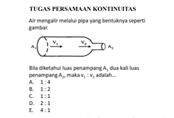 TUGAS PERSAMAAN KONTINUITAS
Air mengalir melalui pipa yang bentuknya seperti
gambar.
Bila diketahui luas penampang A_1 dua kali luas
penampang A_2 , maka v_1:v_2 adalah...
A. 1:4
B. 1:2
C. 1:1
D. 2:1
E. 4:1