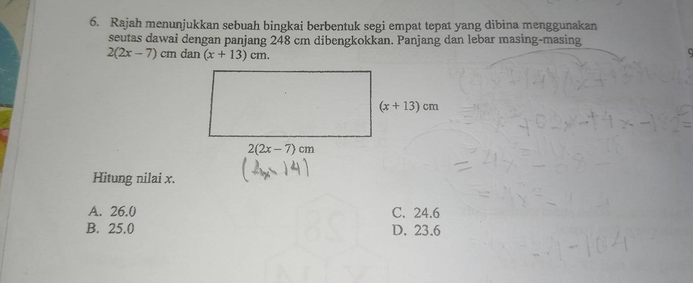 Rajah menunjukkan sebuah bingkai berbentuk segi empat tepat yang dibina menggunakan
seutas dawai dengan panjang 248 cm dibengkokkan. Panjang dan lebar masing-masing
2(2x-7)cmdat (x+13)cm.
Hitung nilai x.
A. 26.0 C. 24.6
B. 25.0 D. 23.6