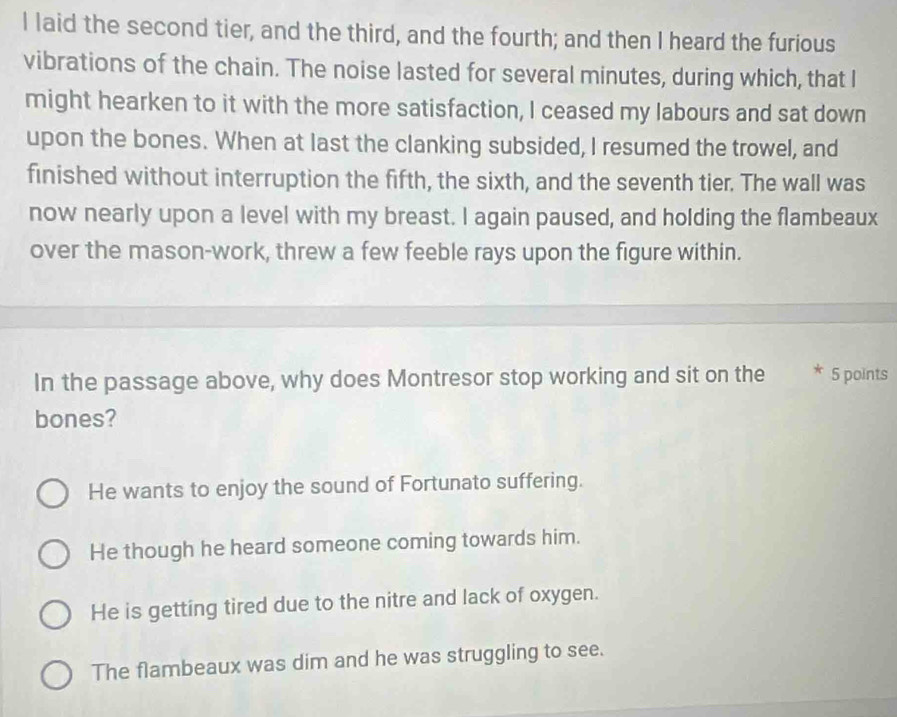 laid the second tier, and the third, and the fourth; and then I heard the furious
vibrations of the chain. The noise lasted for several minutes, during which, that I
might hearken to it with the more satisfaction, I ceased my labours and sat down
upon the bones. When at last the clanking subsided, I resumed the trowel, and
finished without interruption the fifth, the sixth, and the seventh tier. The wall was
now nearly upon a level with my breast. I again paused, and holding the flambeaux
over the mason-work, threw a few feeble rays upon the figure within.
In the passage above, why does Montresor stop working and sit on the * 5 points
bones?
He wants to enjoy the sound of Fortunato suffering.
He though he heard someone coming towards him.
He is getting tired due to the nitre and lack of oxygen.
The flambeaux was dim and he was struggling to see.