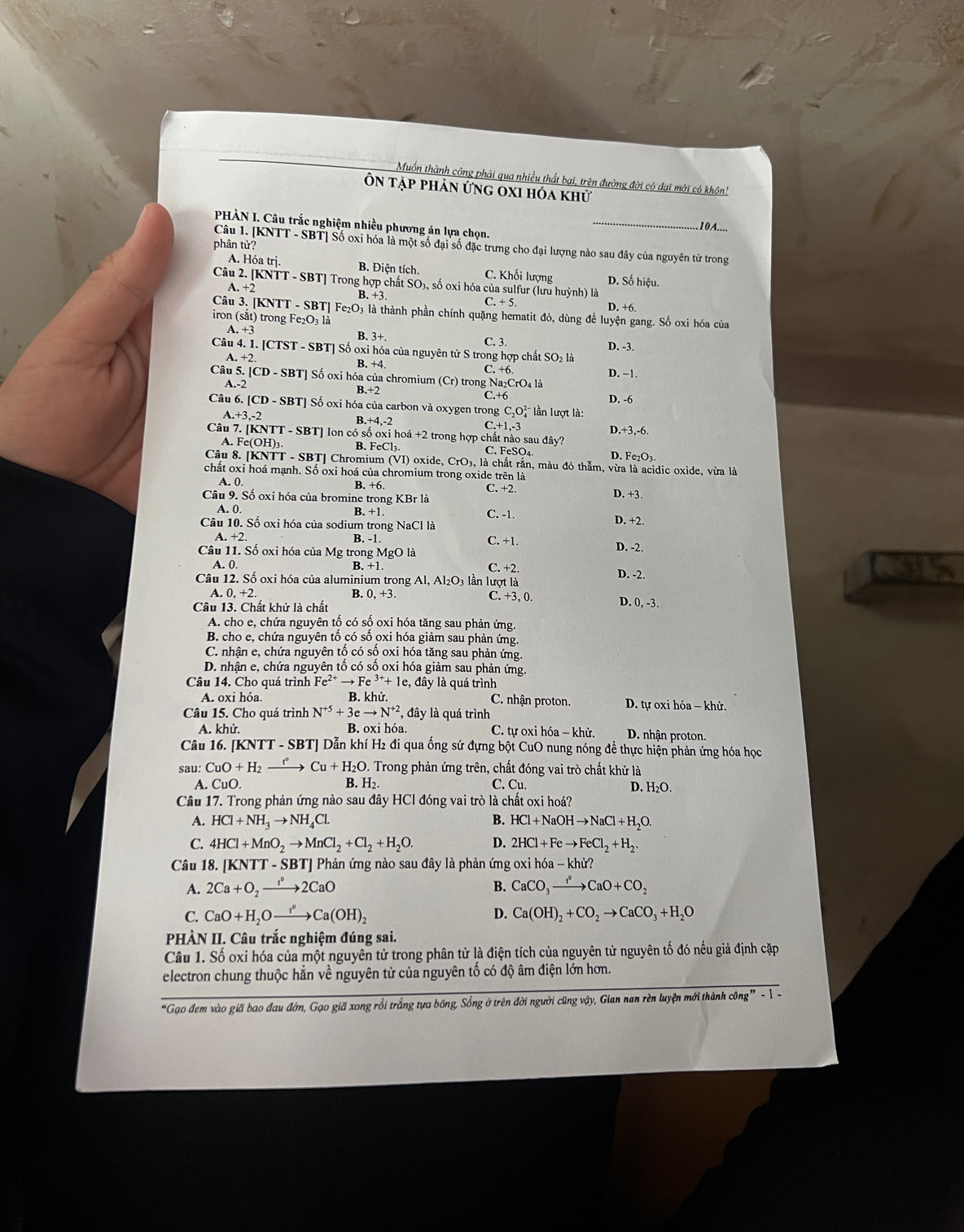 Muốn thành công phải qua nhiều thất bại, trên đường đời có dại mới có khôn!
Ôn tập phản ứng oxi hóa khử
PHẢN I. Câu trắc nghiệm nhiều phương án lựa chọn.
_
.10A....
phân tử?
Câu 1. [KNTT - SBT] Số oxi hóa là một số đại số đặc trưng cho đại lượng nào sau đây của nguyên tử trong
A. Hóa trị. B. Điện tích. C. Khối lượng D. Số hiệu.
Câu 2. [K KNTT-S BT] Trong hợp chất SO 3, số oxi hóa của sulfur (lưu huỳnh) là
A. +2
B.+3
C.+5 D. +6.
Câu 3. [KNTT - SBT] Fe₂O₃ là thành phần chính quặng hematit đỏ, dùng để luyện gang. Số oxi hóa của
iron (sắt) trong Fe₂O₃ là
A.+3 B. 3+. C. 3.
D. -3.
Câu 4.1 - [CTST - SBT] Số oxi hóa của nguyên tử S trong hợp chất SO₂ là
A.+2 B. +4 C. +6. D. −1.
Câu 5. CD-SBT ' Số oxi hóa của chromium (Cr) trong Na₂CrO₄ là
B.+2
A.-2 D. -6
C.+6
Câu 6 [CD-SBT ' ố oxi hóa của carbon và oxygen trong C_2O_4^((2-) * lần lượt là:
A. +3,-2
B. +4,-2 C +1,-3 D.+3,-6.
Câu 7. [KNTT - SBT] Ion có số oxi hoá +2 trong hợp chất nào sau đây? D. Fe_2)O
A. Fe(OH)₁. B. FeCl₃. C. FeSO₄.
Câu 8. [KNTT - SBT] Chromium (VI) oxide, CrO_3. là chất rắn, màu đỏ thẫm, vừa là acidic oxide, vừa là
chất oxi hoá mạnh. Số oxi hoá của chromium trong oxide trên là
A. 0 B. +6. C. +2. D. +3.
Câu 9. Số oxi hóa của bromine trong KBr là
A. 0. B. + C. -1.
Câu 10. Số oxi hóa của sodium trong NaCl là
D. +2.
A +7 B. -1 C. +1. D. -2.
Câu 11. Số oxi hóa của Mg trong MgO là C. +2.
A. 0. B. +1 Cas Se
Câu 12. Số oxi hóa của aluminium trong Al, Al₂O₃ lần lượt là D. -2.
A. 0, +2 B. 0. +3 C. +3, 0.
Câu 13. Chất khử là chất
D. 0,-3.
A. cho e, chứa nguyên tố có số oxi hóa tăng sau phản ứng.
B. cho e, chứa nguyên tố có số oxi hóa giảm sau phản ứng
C. nhận e, chứa nguyên tố có số oxi hóa tăng sau phản ứng.
D. nhận e, chứa nguyên tố có số oxi hóa giảm sau phản ứng.
Câu 14. Cho quá trình 1 Fe^(2+)to Fe^(3+)+1e, , đây là quá trình
A. oxi hóa. B. khử C. nhận proton.  D. tự oxi hóa - khử.
Câu 15. Cho quá trình N^(+5)+3eto N^(+2) , đây là quá trình
A. khử. B. oxi hóa. C. tự oxi hóa − khử. D. nhận proton.
Câu 16. [KNTT - SBT] Dẫn khí H2 đi qua ống sứ đựng bột CuO nung nóng đề thực hiện phản ứng hóa học
Sau CuO+H_2xrightarrow t°Cu+H_2O. Trong phản ứng trên, chất đóng vai trò chất khử là
A. CuO. B. H₂. C. Cu.
D. H_2O.
Câu 17. Trong phản ứng nào sau đây HCl đóng vai trò là chất oxi hoá?
A. HCl+NH_3to NH_4Cl. B. HCl+NaOHto NaCl+H_2O.
C. 4HCl+MnO_2to MnCl_2+Cl_2+H_2O. D. 2HCl+Feto FeCl_2+H_2.
Câu 18. [KNTT - SBT] Phản ứng nào sau đây là phản ứng oxi hdelta a-khir?
A. 2Ca+O_2to 2CaO B. CaCO_3to CaO+CO_2
C. CaO+H_2Oxrightarrow f°Ca(OH)_2 D. Ca(OH)_2+CO_2to CaCO_3+H_2O
PHÀN II. Câu trắc nghiệm đúng sai.
Câu 1. Số oxi hóa của một nguyên tử trong phân tử là điện tích của nguyên tử nguyên tố đó nếu giả định cặp
electron chung thuộc hằn về nguyên tử của nguyên tổ có độ âm điện lớn hơn.
“Gạo đem vào giã bao đau đớn, Gạo giã xong rồi trắng tựa bông, Sống ở trên đời người cũng vậy, Gian nan rèn luyện mới thành công” - 1 -