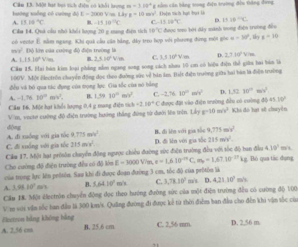 Một hạt bụi tích điện có khối lượng m=3.10^(-6)g nằm cần bằng trong điện trường đều thăng đứng
hướng xuống có cường d E=2000V/m Lày g=10m/s^2 Điện tích hạt bụi là
A. 15.10^(-6)C B. -15.10^(-12)C. C. -1510^(-circ)C D. 15.10^(42)C.
Cầu 14. Quả cầu nhỏ khối lượng 20 g mang điện tích 10°C được treo bởi dây mánh trong điện trường đều
có vectơ E nằm ngang. Khi quả cầu cận bằng, dãy treo hợp với phương đứng một góc a=30° lây g=10
m/s^2 Độ lớn của cường độ điện trường là
A. 1,15.10^4V/m. B. 2,5.10^6V/m C. 3,510^6V/m. D. 2,7.10^5V/m.
Câu 15. Hai bản kim loại phầng nằm ngang song song cách nhau 10 cm có hiệu điện thể giữa hai bản là
100V. Một êlectrồn chuyển động đọc theo đường sức về bản âm. Biết điện trường giữa hai bản là điện trường
đều và bố qua tác dụng của trọng lực. Gia tốc của nó bằng
A. -1,76.10^(13)m/s^2, B. 1,59.10^(13)m/s^2. C. -2,76.10^(13)m/s^2 D. 1.52.10^(13)m/s^2.
Câu 16. Một hạt khổi lượng 0,4 g mang điện tích +2.10^(-6)C được đặt vào điện trường đều có cường d045.10^3
V/m, vectơ cường độ điện trường hướng thắng đứng từ dưới lên trên. Lấy g=10m/s^2 Khi đó hạt sẽ chuyền
dộng
A. đi xuống với gia tốc 9.775m/s^2. B. đi lên với gia tốc 9,775m/s^2.
C. đi xuống với gia tốc 215m/s^2. D. đi lên với gia tốc 215m/s^2.
Câu 17. Một hạt prôtôn chuyên động ngược chiều đường sức điện trường đều với tốc độ ban đầu 4.10^5 m/ s .
Cho cường độ điện trường đều có độ lớn E=3000V/m,e=1,6.10^(-19)C,m_p=1,67.10^(-27)kg g. Bỏ qua tác dụng
của trọng lực lên prôtôn. Sau khi đi được đoạn đường 3 cm, tốc độ của prôtôn là
A. 3,98.10^3m/s. B. 5,64.10^5 m/s C. 3,78.10^5m/s D. 4,21.10^5m/s,
Cầu 18. Một êlectrôn chuyển động dọc theo hướng đường sức của một điện trường đều có cường độ 100
V m với vận tốc ban đầu là 300 km/s. Quãng đường đi được kể từ thời điểm ban đầu cho đến khi vận tốc của
ělectron bǎng không bǎng
A. 2,56 cm. B. 25.6 cm. C. 2,56 mm. D. 2,56 m.