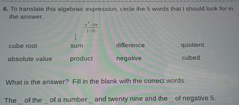 To translate this algebraic expression, circle the 5 words that I should look for in
the answer.
 (x^3-29)/|-5| 
cube root sum difference quotient
absolute value product negative cubed
What is the answer? Fill in the blank with the correct words.
The_ of the _of a number _and twenty nine and the _of negative 5.