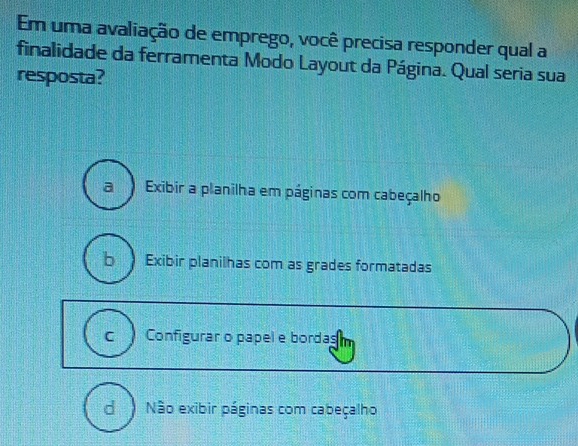 Em uma avaliação de emprego, você precisa responder qual a
finalidade da ferramenta Modo Layout da Página. Qual seria sua
resposta?
a Exibir a planilha em páginas com cabeçalho
b Exibir planilhas com as grades formatadas
C Configurar o papel e bordas
d Não exibir páginas com cabeçalho