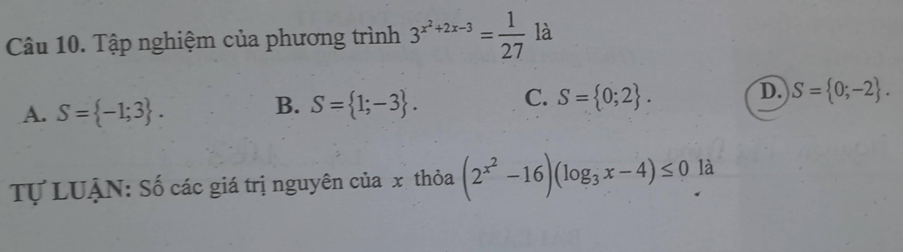 Tập nghiệm của phương trình 3^(x^2)+2x-3= 1/27  là
A. S= -1;3.
B. S= 1;-3.
C. S= 0;2.
D. S= 0;-2. 
Tự LUẠN: Số các giá trị nguyên của x thỏa (2^(x^2)-16)(log _3x-4)≤ 0 là