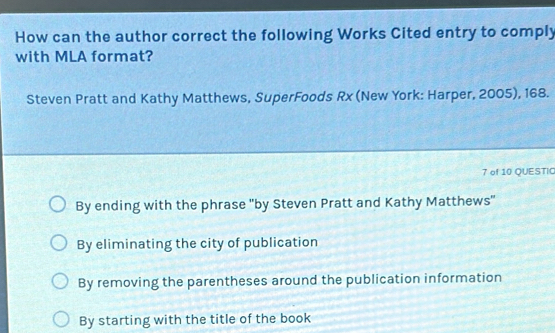 How can the author correct the following Works Cited entry to comply
with MLA format?
Steven Pratt and Kathy Matthews, SuperFoods Rx (New York: Harper, 2005), 168.
7 of 10 QUESTIC
By ending with the phrase 'by Steven Pratt and Kathy Matthews''
By eliminating the city of publication
By removing the parentheses around the publication information
By starting with the title of the book