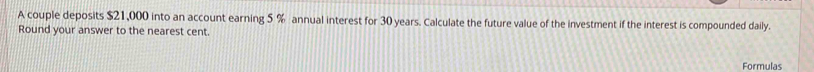 A couple deposits $21,000 into an account earning 5 % annual interest for 30 years. Calculate the future value of the investment if the interest is compounded daily. 
Round your answer to the nearest cent. 
Formulas