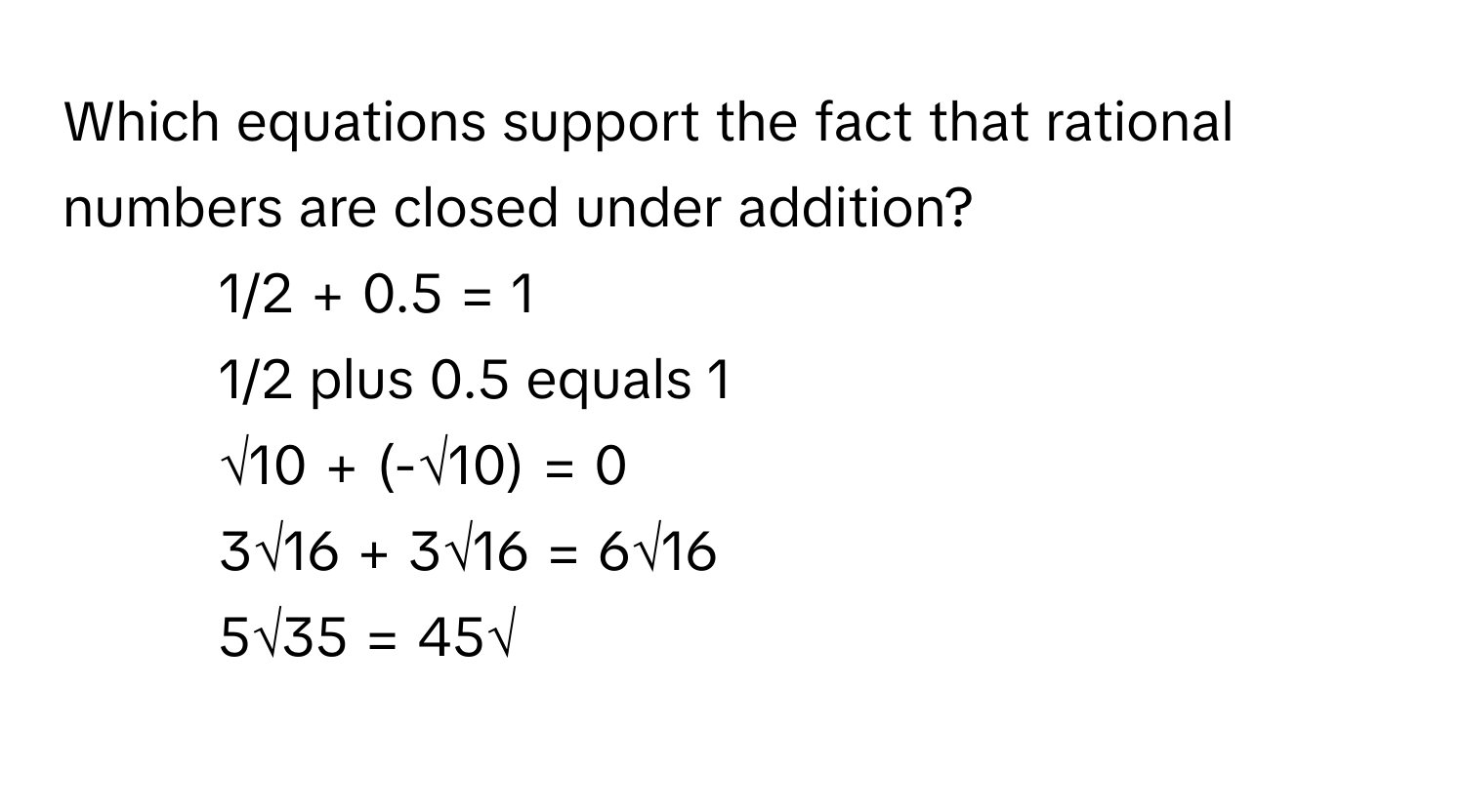 Which equations support the fact that rational numbers are closed under addition?

1) 1/2 + 0.5 = 1
2) 1/2 plus 0.5 equals 1
3) √10 + (-√10) = 0
4) 3√16 + 3√16 = 6√16
5) 5√35 = 45√