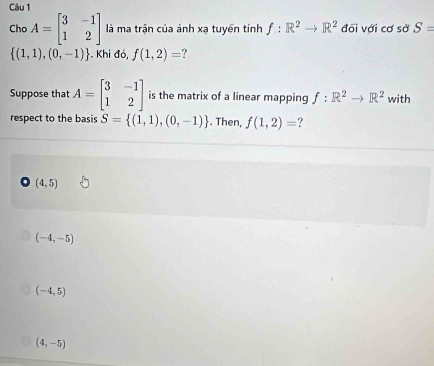 Cho A=beginbmatrix 3&-1 1&2endbmatrix là ma trận của ánh xạ tuyến tính f:R^2to R^2 đối với cơ sở S=
 (1,1),(0,-1). Khi đó, f(1,2)= ?
Suppose that A=beginbmatrix 3&-1 1&2endbmatrix is the matrix of a linear mapping f:R^2to R^2 with
respect to the basis S= (1,1),(0,-1). Then, f(1,2)= ?. (4,5)
(-4,-5)
(-4,5)
(4,-5)