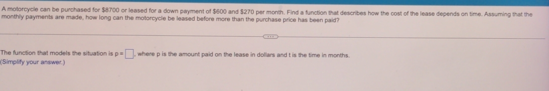 A motorcycle can be purchased for $8700 or leased for a down payment of $600 and $270 per month. Find a function that describes how the cost of the lease depends on time. Assuming that the 
monthly payments are made, how long can the motorcycle be leased before more than the purchase price has been paid? 
The function that models the situation is p=□ , where p is the amount paid on the lease in dollars and t is the time in months. 
(Simplify your answer.)