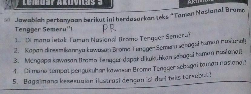 Lembar Aktívitas 3 
Jawablah pertanyaan berikut ini berdasarkan teks “Taman Nasional Bromo 
Tengger Semeru”! 
1. Di mana letak Taman Nasional Bromo Tengger Semeru? 
2. Kapan diresmikannya kawasan Bromo Tengger Semeru sebagai taman nasional? 
3. Mengapa kawasan Bromo Tengger dapat dikukuhkan sebagai taman nasional? 
4. Di mana tempat pengukuhan kawasan Bromo Tengger sebagai taman nasional? 
5. Bagaimana kesesuaian ilustrasi dengan isi dari teks tersebut?