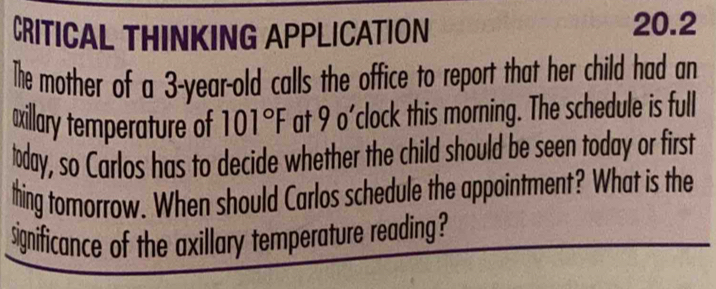 CRITICAL THINKING APPLICATION 
20.2 
The mother of a 3-year-old calls the office to report that her child had an 
xillary temperature of 101°F at 9 o'clock this morning. The schedule is full 
today, so Carlos has to decide whether the child should be seen today or first 
thing tomorrow. When should Carlos schedule the appointment? What is the 
significance of the axillary temperature reading?