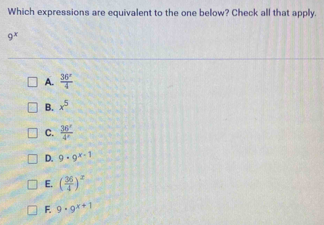 Which expressions are equivalent to the one below? Check all that apply.
9^x
A.  36^x/4 
B. x^5
C.  36^x/4^x 
D. 9· 9^(x-1)
E. ( 36/4 )^x
F. 9· 9^(x+1)