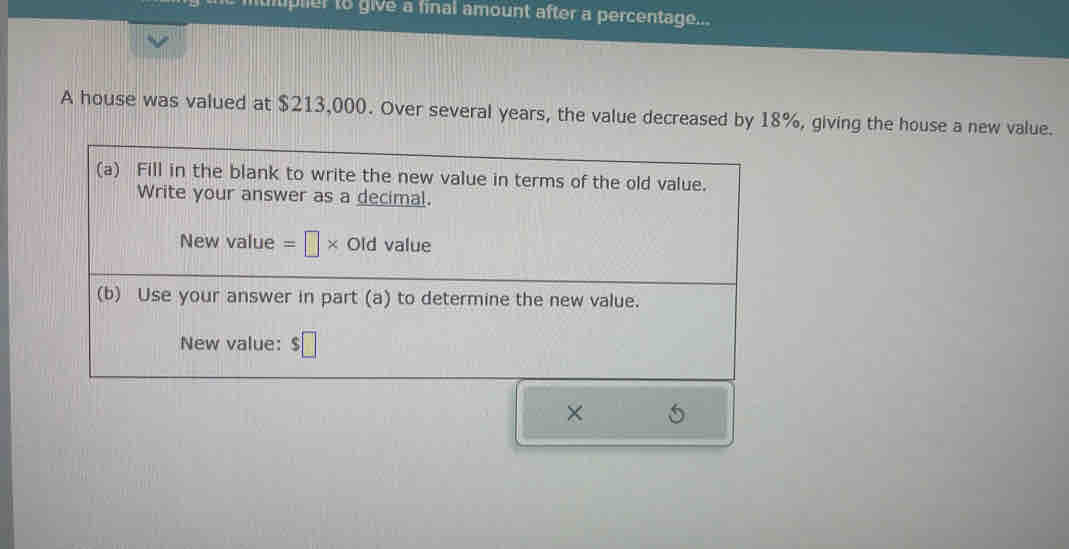 pler to give a final amount after a percentage... 
A house was valued at $213,000. Over several years, the value decreased by 18%, giving the house a new value. 
(a) Fill in the blank to write the new value in terms of the old value. 
Write your answer as a decimal. 
New value =□ * Old value 
(b) Use your answer in part (a) to determine the new value. 
New value: $□
×