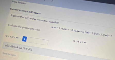 View Policies 
Current Attempt in Progress 
Suppose that u, v, and w are vectors such that 
Evaluate the given expression.
u v=2, |v, w=-3, |u, w=5, -5, ||u||-1, ||v||=2, ||w||-7
(u+v, v+w= i □  □ 
(u+v,v+w)
eTextbook and Media 
Save for Later