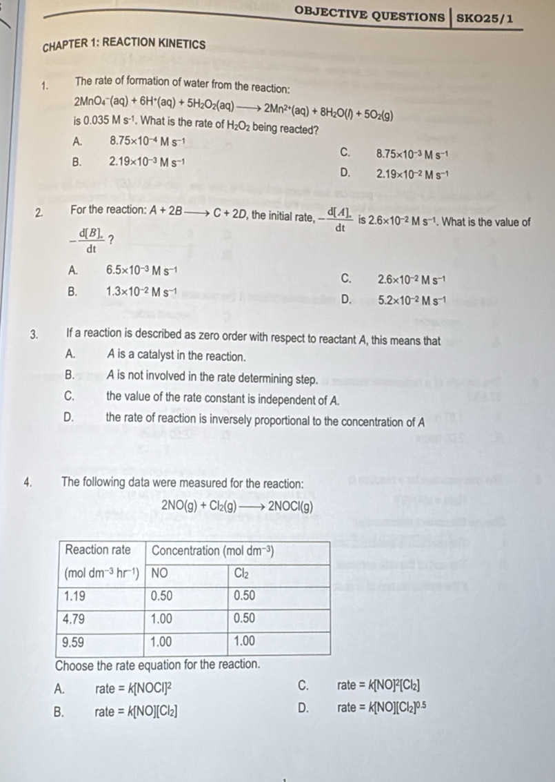 OBJECTIVE QUESTIONS SKO25/1
CHAPTER 1: REACTION KINETICS
1. The rate of formation of water from the reaction:
2MnO_4^(-(aq)+6H^+)(aq)+5H_2O_2(aq)to 2Mn^(2+)(aq)+8H_2O(l)+5O_2(g)
is 0.035Ms^(-1). What is the rate of H_2O_2 being reacted?
A. 8.75* 10^(-4)Ms^(-1)
C. 8.75* 10^(-3)Ms^(-1)
B. 2.19* 10^(-3)Ms^(-1)
D. 2.19* 10^(-2)Ms^(-1)
2. For the reaction: A+2B C+2D , the initial rate, - (d[A].)/dt  is 2.6* 10^(-2)Ms^(-1). What is the value of
- (d[B].)/dt  ?
A. 6.5* 10^(-3)Ms^(-1)
C. 2.6* 10^(-2)Ms^(-1)
B. 1.3* 10^(-2)Ms^(-1)
D. 5.2* 10^(-2)Ms^(-1)
3. If a reaction is described as zero order with respect to reactant A, this means that
A. A is a catalyst in the reaction.
B. A is not involved in the rate determining step.
C. the value of the rate constant is independent of A.
D. the rate of reaction is inversely proportional to the concentration of A
4. The following data were measured for the reaction:
2NO(g)+Cl_2(g)to 2NOCl(g)
Choose the rate equation for the reaction
A. rate=k[NOCI]^2 C. rate=k[NO]^2[Cl_2]
B. rate=k[NO][Cl_2]
D. rate=k[NO][Cl_2]^0.5