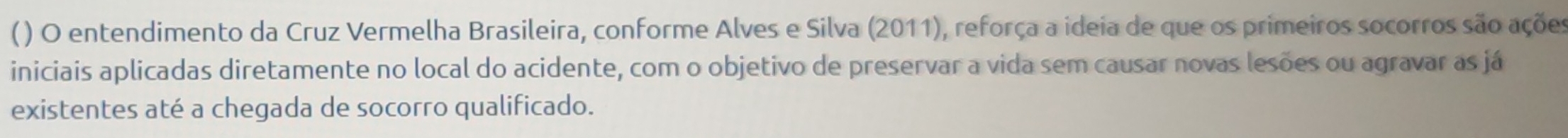 () O entendimento da Cruz Vermelha Brasileira, conforme Alves e Silva (2011), reforça a ideia de que os primeiros socorros são ações 
iniciais aplicadas diretamente no local do acidente, com o objetivo de preservar a vida sem causar novas lesões ou agravar as já 
existentes até a chegada de socorro qualificado.