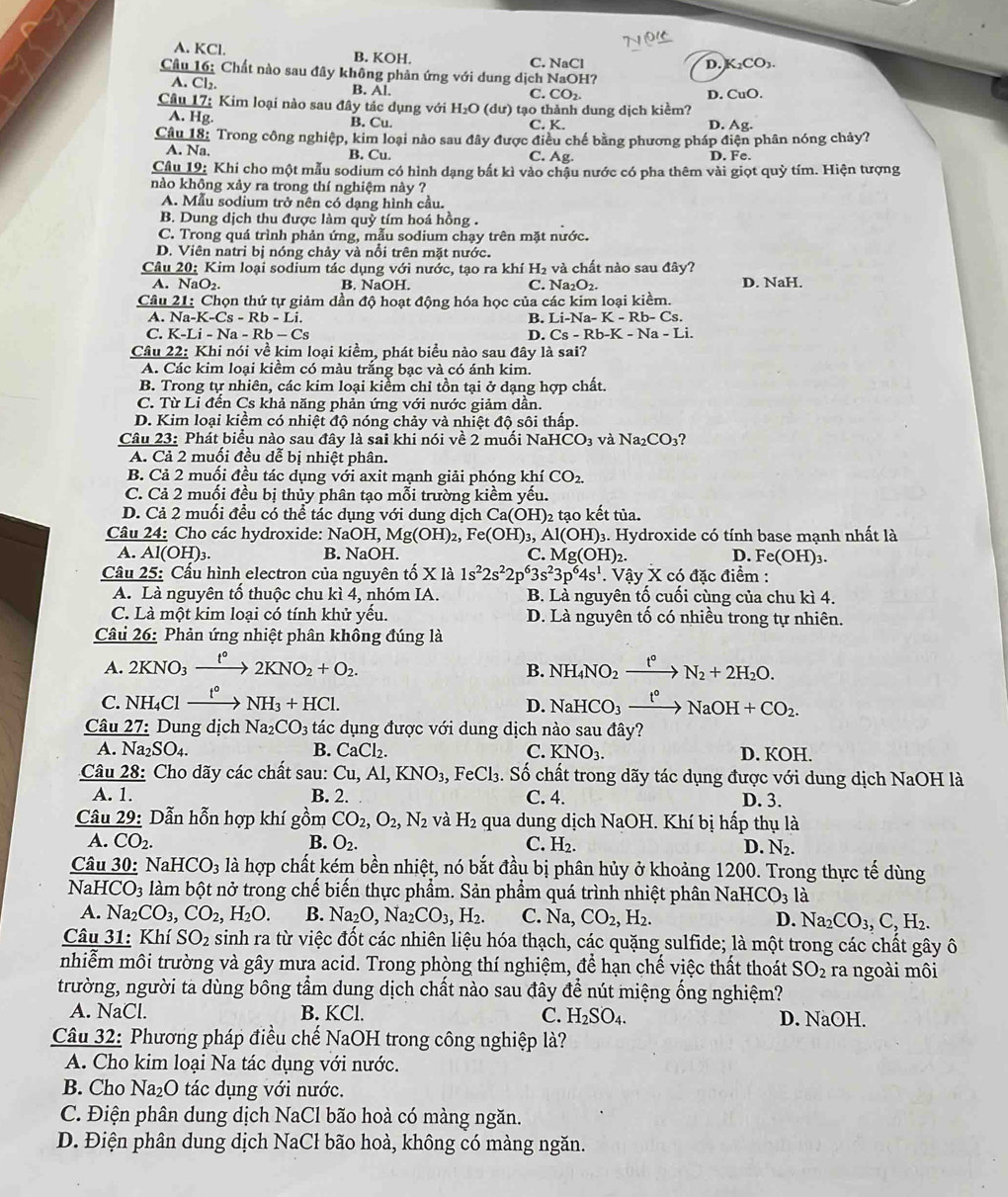 A. KCl. B. KOH. C. NaCl D. K₂CO₃.
Cầu 16: Chất nào sau đây không phản ứng với dung dịch NaOH?
A. Cl₂. B. Al. C. CO₂.
Câu 17: Kim loại nào sau đây tác dụng với H_2O (dư) tạo thành dung dịch kiểm? D. CuO.
A. Hg. B. Cu. C. K. D. Ag.
Câu 18: Trong công nghiệp, kim loại nào sau đây được điều chế bằng phương pháp điện phân nóng chảy?
A. Na. B. Cu. C. Ag. D. Fe.
Câu 19: Khi cho một mẫu sodium có hình dạng bất kì vào chậu nước có pha thêm vài giọt quỳ tím. Hiện tượng
nào không xảy ra trong thí nghiệm này ?
A. Mẫu sodium trở nên có dạng hình cầu.
B. Dung dịch thu được làm quỷ tím hoá hồng .
C. Trong quá trình phản ứng, mẫu sodium chạy trên mặt nước.
D. Viên natri bị nóng chảy và nổi trên mặt nước.
Câu 20: Kim loại sodium tác dụng với nước, tạo ra khí H_2 và chất nào sau đây?
A. NaO_2. B. NaOH. C. Na_2O_2. D. NaH.
Câu 21: Chọn thứ tự giảm dần độ hoạt động hóa học của các kim loại kiềm.
A. Na-K-Cs-Rb-Li. B. Li-Na-K-Rb-Cs.
C. K-Li-Na-Rb-Cs D. Cs-Rb-K-Na-Li.
Câu 22: Khi nói về kim loại kiềm, phát biểu nào sau đây là sai?
A. Các kim loại kiểm có màu trắng bạc và có ánh kim.
B. Trong tự nhiên, các kim loại kiểm chỉ tồn tại ở dạng hợp chất.
C. Từ Li đến Cs khả năng phản ứng với nước giảm dân.
D. Kim loại kiểm có nhiệt độ nóng chảy và nhiệt độ sôi thấp.
Câu 23: Phát biểu nào sau đây là sai khi nói về 2 muối Na HCO_3 và Na_2CO_3 2
A. Cả 2 muối đều dễ bị nhiệt phân.
B. Cả 2 muối đều tác dụng với axit mạnh giải phóng khí CO_2.
C. Cả 2 muối đều bị thủy phân tạo mỗi trường kiềm yếu.
D. Cả 2 muối đều có thể tác dụng với dung dịch  ở Ca(OH)_2 tạo kết tủa.
Câu 24: Cho các hydroxide: NaOH, Mg(OH)_2,Fe(OH)_3, Al(OH)_3 3. Hydroxide có tính base mạnh nhất là
A. Al(OH)_3 B. NaOH. C. Mg(OH)_2. D. Fe(OH):.
Câu 25: Cầu hình electron của nguyên tố X là 1s^22s^22p^63s^23p^64s^1 * Vậy X có đặc điểm :
A. Là nguyên tố thuộc chu kì 4, nhóm IA. B. Là nguyên tố cuối cùng của chu kì 4.
C. Là một kim loại có tính khử yếu. D. Là nguyên tố có nhiều trong tự nhiên.
Câu 26: Phản ứng nhiệt phân không đúng là
A. 2KNO_3xrightarrow t°2KNO_2+O_2. NH_4NO_2xrightarrow t°N_2+2H_2O.
B.
C. NH_4Clxrightarrow t°NH_3+HCl. NaHCO_3xrightarrow t°NaOH+CO_2.
D.
Câu 27: Dung dịch Na_2CO_3 tác dụng được với dung dịch nào sau ở that a ?
A. Na _2SO_4. B. CaCl_2. C. KNO_3. D. KOH.
Câu 28: Cho dãy các chất sau: Cu,Al,KNO_3, Fe Cl_3. Số chất trong dãy tác dụng được với dung dịch NaOH là
A. 1. B. 2. C. 4. D. 3.
Câu 29: Dẫn hỗn hợp khí gồm CO_2,O_2,N_2 và H_2 qua dung dịch NaOH. Khí bị hấp thụ là
A. CO_2. B. O_2. C. H₂. D. N_2.
Câu 30: Na HCO_3 là hợp chất kém bền nhiệt, nó bắt đầu bị phân hủy ở khoảng 1200. Trong thực tế dùng
NaH ICO_3 làm bột nở trong chế biến thực phẩm. Sản phẩm quá trình nhiệt phân NaHCO_31 à
A. Na_2CO_3,CO_2,H_2O. B. Na_2O,Na_2CO_3,H_2. C. Na, CO_2,H_2. D. Na_2CO_3,C,H_2.
Câu 31: Khí SO_2 sinh ra từ việc đốt các nhiên liệu hóa thạch, các quặng sulfide; là một trong các chất gây ô
nhiễm môi trường và gây mưa acid. Trong phòng thí nghiệm, để hạn chế việc thất thoát SO_2 ra ngoài môi
trường, người ta dùng bông tầm dung dịch chất nào sau đây để nút miệng ống nghiệm?
A. NaCl. B. KCl. C. H_2SO_4. D. NaOH.
Câu 32: Phương pháp điều chế NaOH trong công nghiệp là?
A. Cho kim loại Na tác dụng với nước.
B. Cho N a_2O 0 tác dụng với nước.
C. Điện phân dung dịch NaCl bão hoà có màng ngăn.
D. Điện phân dung dịch NaCl bão hoà, không có màng ngăn.