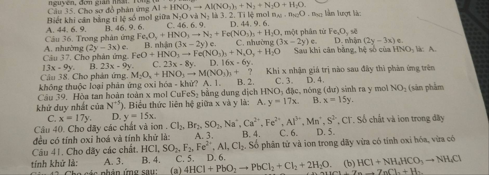 nguyên, đơn gian nhất. rong
Câu 35. Cho sơ đồ phản ứng Al+HNO_3to Al(NO_3)_3+N_2+N_2O+H_2O.
Biết khi cân bằng tỉ lệ số mol giữa N_2O và N_2 là 3. 2. Tỉ lệ mol n_A1· n_N2O· n_N2 lần lượt là:
A. 44. 6. 9. B. 46. 9. 6. C. 46. 6. 9. D. 44. 9. 6.
Câu 36. Trong phản ứng Fe_xO_y+HNO_3to N_2+Fe(NO_3)_3+H_2O , một phân tử Fe_xO_yse
A. nhường (2y-3x)e. B. nhận (3x-2y)e C. nhường (3x-2y)e. D. nhận (2y-3x) e.
Câu 37. Cho phản ứng. FeO+HNO_3to Fe(NO_3)_3+N_xO_y+H_2O Sau khi cân bằng, hệ số của HNO_3 là: A.
13x-9y. B. 23x-9y. C. 23x-8y. D. 16x-6y.
Câu 38. Cho phản ứng. M_2O_x+HNO_3to M(NO_3)_3+ ?  Khi x nhận giá trị nào sau đây thì phản ứng trên
không thuộc loại phản ứng oxi hóa - khử? A. 1. B. 2. C. 3. D. 4.
Câu 39. Hòa tan hoàn toàn x mol CuFe S_2 bằng dung dịch HN JO_3 đặc, nóng (dư) sinh ra y mol NO_2 (sản phẩm
khử duy nhất của N^(+5)). Biểu thức liên hệ giữa x và y là: A. y=17x. B. x=15y.
C. x=17y. D. y=15x.
, Cl. Số chất và ion trong dãy
Câu 40. Cho dãy các chất và ion . Cl_2,Br_2,SO_2,Na^+,Ca^(2+),Fe^(2+),Al^(3+),Mn^+,S^(2-) C. 6. D. 5.
đều có tính oxi hoá và tính khử là: A. 3.
B. 4.
Câu 41. Cho dãy các chất. HCl, SO_2,F_2,Fe^(2+),Al,Cl_2. Số phân tử và ion trong dãy vừa có tính oxi hóa, vừa có
tính khử là: A. 3. B. 4. C. 5. D. 6.
(b) HCl+NH_4HCO_3to NH_4Cl
*  c  c  phản ứng sau: (a) 4HCl+PbO_2to PbCl_2+Cl_2+2H_2O. H_1+Z_nto Z_nCl_2+H_2.