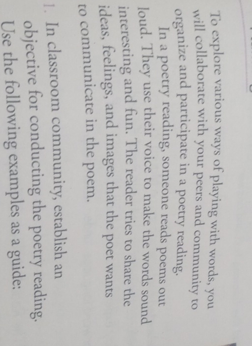 To explore various ways of playing with words, you 
will collaborate with your peers and community to 
organize and participate in a poetry reading. 
In a poetry reading, someone reads poems out 
loud. They use their voice to make the words sound 
interesting and fun. The reader tries to share the 
ideas, feelings, and images that the poet wants 
to communicate in the poem. 
1. In classroom community, establish an 
objective for conducting the poetry reading. 
Use the following examples as a guide: