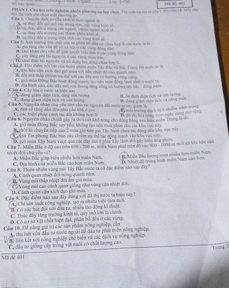 Số báo danh: Mã đề: 602
_
PHẢN I. Câu hỏi trắc nghiệm nhiều phương án lựa chọn. Thí sinh trả lời từ câu 1 đếu câu 18. Mỗi câu
hỏi thí sinh chỉ chọn một phương ản.
Câu 1. Chuyển dịch cơ cấu kinh tế theo ngành là
A, sự thay đổi qui mô các trung tâm, các vùng kinh tế.
(B sự thay đổi tỉ trọng các ngành, nhóm ngành kinh tế.
C. sự thay đổi tỉ trọng các thành phần kinh tế,
D. sự thay đổi tỉ trọng diện tích các vùng kinh tế.
Câu 2. Ảnh hưởng lớn nhất của sự phân bố dân cư chưa hợp lí của nước ta là
A. gia tăng các vấn đề về xã hội ở các vùng đông dân.
B. khỏ khăn cho vẫn đề giải quyết việc làm ở các vùng đông dân.
C. gây lãng phí tài nguyên ở các vùng thưa dân.
D) khai thác tài nguyên và sử dụng lao động chưa hợp lí.
Cầu 3. Đặc điểm nổi bật của thiên nhiên miên Tây Bắc và Bắc Trung Bộ nước ta là
Ay khí hậu cận xích đạo gió mùa với nền nhiệt độ cao quanh năm.
B. đồi núi thấp chiếm ưu thế với các dãy núi có hướng vòng cung.
C. gió mùa Đông Bắc hoạt động mạnh, tạo nên mùa đông lạnh nhất ở nước ta.
D. địa hình cao, các dãy núi xen thung lũng sông có hướng tây bắc - đông nam.
Câu 4. Cây lúa ở nước ta hiện nay
I A đang giảm diện tích, tăng sản lượng. B. ổn định diện tích và sản lượng.
C. đang giảm diện tích và sản lượng.
D. đang giảm diện tích và năng suất.
Câu 5. Nguyên nhân chủ yếu làm cho tải nguyên đắt nước ta suy giảm là
A dân số tăng dẫn đến nhu cầu nhà ở cao B môi trường địa lí bị ô nhiễm trầm trọng.
C. các biện pháp canh tác đất không hợp lí. D. đô thị hóa nông thôn ngày cảng mở rộng.
Câu 6. Nguyên nhân chính gây ra thời tiết khô nóng cho đồng bằng ven biển miền Trung là do
A. gió mùa Đông Bắc suy yếu, không tạo nên mưa phùn cho các khu vực này.
B. thời kì chuyển tiếp của 2 mùa gió nên gió Tây Nam chưa tác động đến khu vực này.
Cí gió Tín phong Bắc bán cầu chiếm ưu thể tác động mạnh vào khu vực này.
D. gió mùa Tây Nam vượt qua các dãy núi ở phía Tây lãnh thổ gây hiệu ứng phon.
Câu 7. Miền Bắc ở độ cao trên 600 - 700 m, miên Nam phải trên độ cao 900 - 1000 m mới có khí hậu cận
nhiệt đới chủ yếu vì?
A. Miền Bắc giáp biển nhiều hơn miền Nam. B Miền Bắc lượng mưa nhiều hơn miền Nam.
C. Địa hình của miền Bắc cao hơn miền Nam. D. Nhiệt độ trung bình miền Nam cao hơn.
Câu 8. Thiên nhiên vùng núi Tây Bắc nước ta có đặc điểm nào sau đây?
A. Cảnh quan nhiệt đới nóng quanh năm.
B. Vùng núi thấp nhiệt đới ẩm gió mùa.
CVVùng núi cao cảnh quan giống như vùng cận nhiệt đới.
D. Cảnh quan cận xích đạo gió mùa.
Câu 9. Đặc điểm nào sau đây đúng với đô thị nước ta hiện nay?
A. Chỉ sản xuất công nghiệp, tạo ra nhiều việc làm mới.
B. Có sức hút đối với đầu từ, nhiều lao động kĩ thuật.
C. Thúc đầy tăng trưởng kinh tế, quy mô lớn là chính.
D. Có cơ sở vật chất hiện đại, phân bố đều ở các vùng.
Câu 10. Để nâng giá trị các sản phẩm nông nghiệp, cần
A. thu hút vốn đầu tư nước ngoài để đầu tư phát triển nông nghiệp.
B liên kết với công nghiệp chế biến và các dịch vụ nông nghiệp.
C. đầu tư giống cây trồng vật nuôi có chất lượng cao.
Trang 5
Mã đề 601