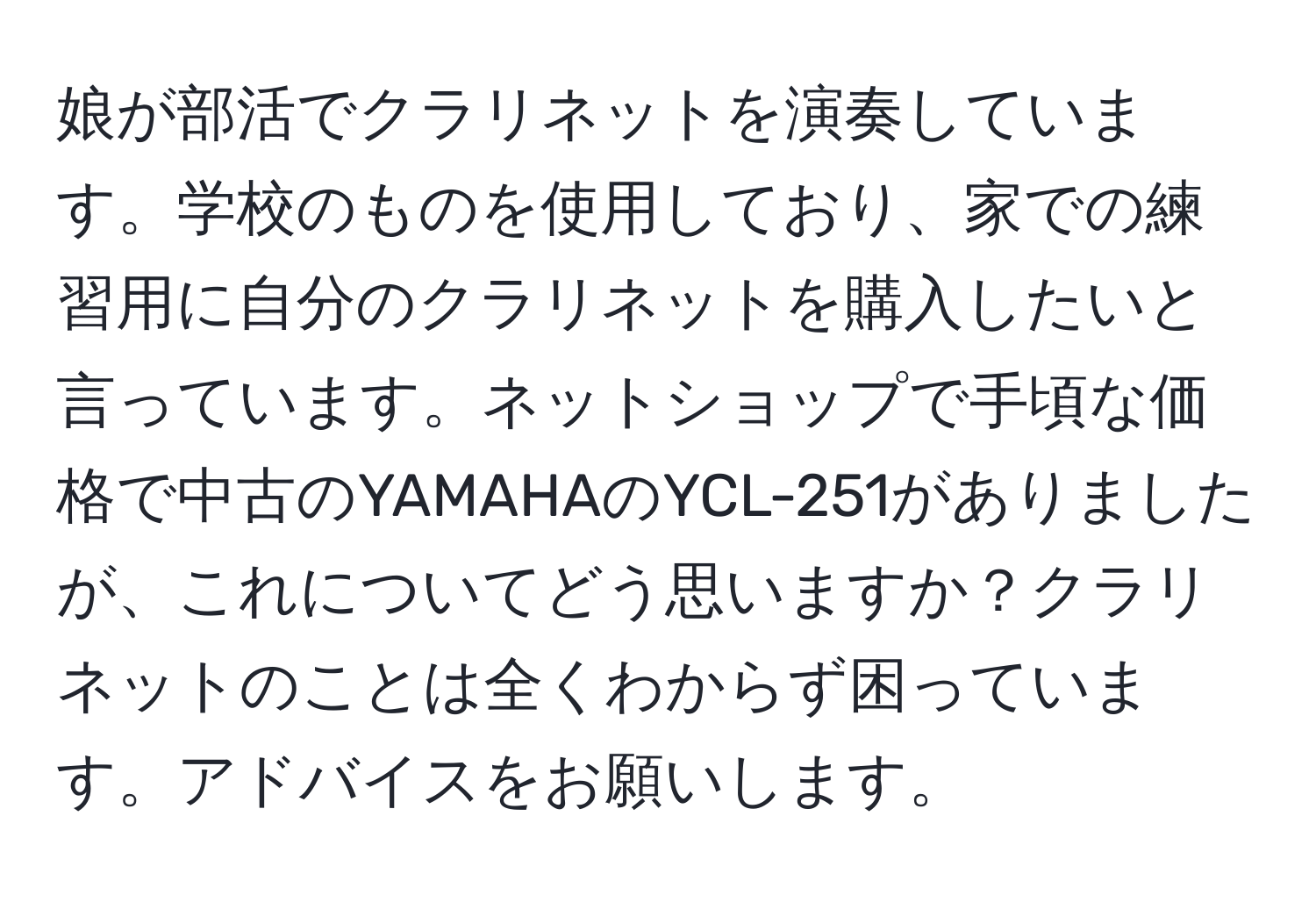 娘が部活でクラリネットを演奏しています。学校のものを使用しており、家での練習用に自分のクラリネットを購入したいと言っています。ネットショップで手頃な価格で中古のYAMAHAのYCL-251がありましたが、これについてどう思いますか？クラリネットのことは全くわからず困っています。アドバイスをお願いします。