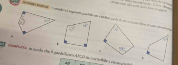 lóscele circósca
seinicirconferenza, il lato obliqs
congruente alla metá della base maggiore
m fonea onAFIcA ' Considera i seguenti quadrilateri e indica quale di essi è inscrivibile in una circonferesa
b
CoMPLETA in modo che il quadrilatero ABCD sia inscrivibile e circoscrivihil
AB