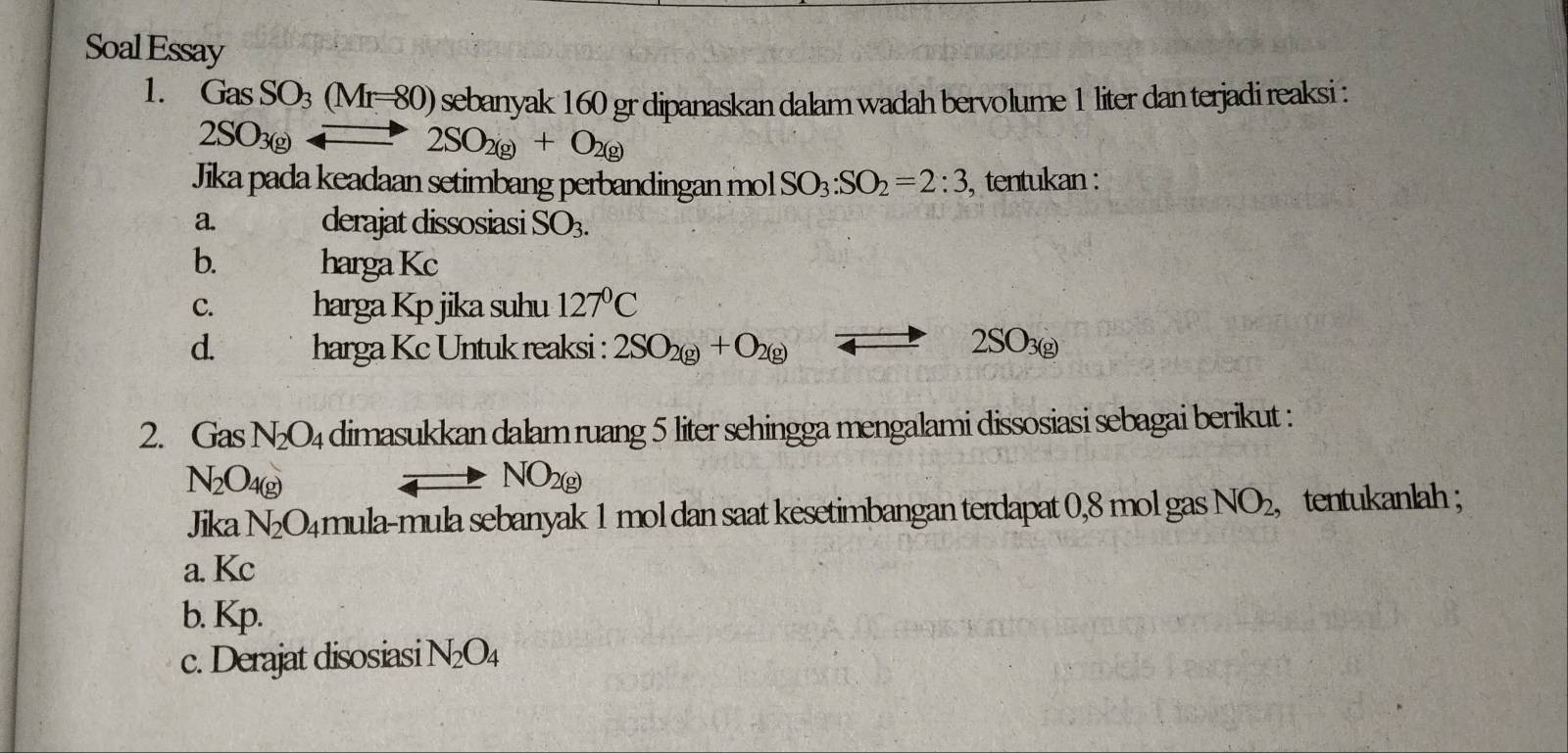 Soal Essay 
1. GasSO_3(Mr=80) sebanyak 160 gr dipanaskan dalam wadah bervolume 1 liter dan terjadi reaksi :
2SO_3(g)
2SO_2(g)+O_2(g)
Jika pada keadaan setimbang perbandingan mol SO_3:SO_2=2:3 , tentukan : 
a. derajat dissosiasi SO_3. 
b. harga Kc 
C. harga Kp jika suhu 127°C
d. harga Kc Untuk reaksi : 2SO_2(g)+O_2(g) to 2SO_3(g)
2. Gas N_2O_4 dimasukkan dalam ruang 5 liter sehingga mengalami dissosiasi sebagai berikut :
N_2O_4(g)
NO_2(g)
Jika N_2O_4 mula-mula sebanyak 1 mol dan saat kesetimbangan terdapat 0,8 mol gas NO_2, , tentukanlah ; 
a. Kc
b. Kp. 
c. Derajat disosiasi N_2O_4