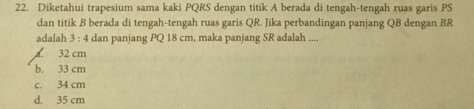 Diketahui trapesium sama kaki PQRS dengan titik A berada di tengah-tengah ruas garis PS
dan titik B berada di tengah-tengah ruas garis QR. Jika perbandingan panjang QB dengan BR
adalah 3 : 4 dan panjang PQ 18 cm, maka panjang SR adalah ....
32 cm
b. 33 cm
c. 34 cm
d. 35 cm