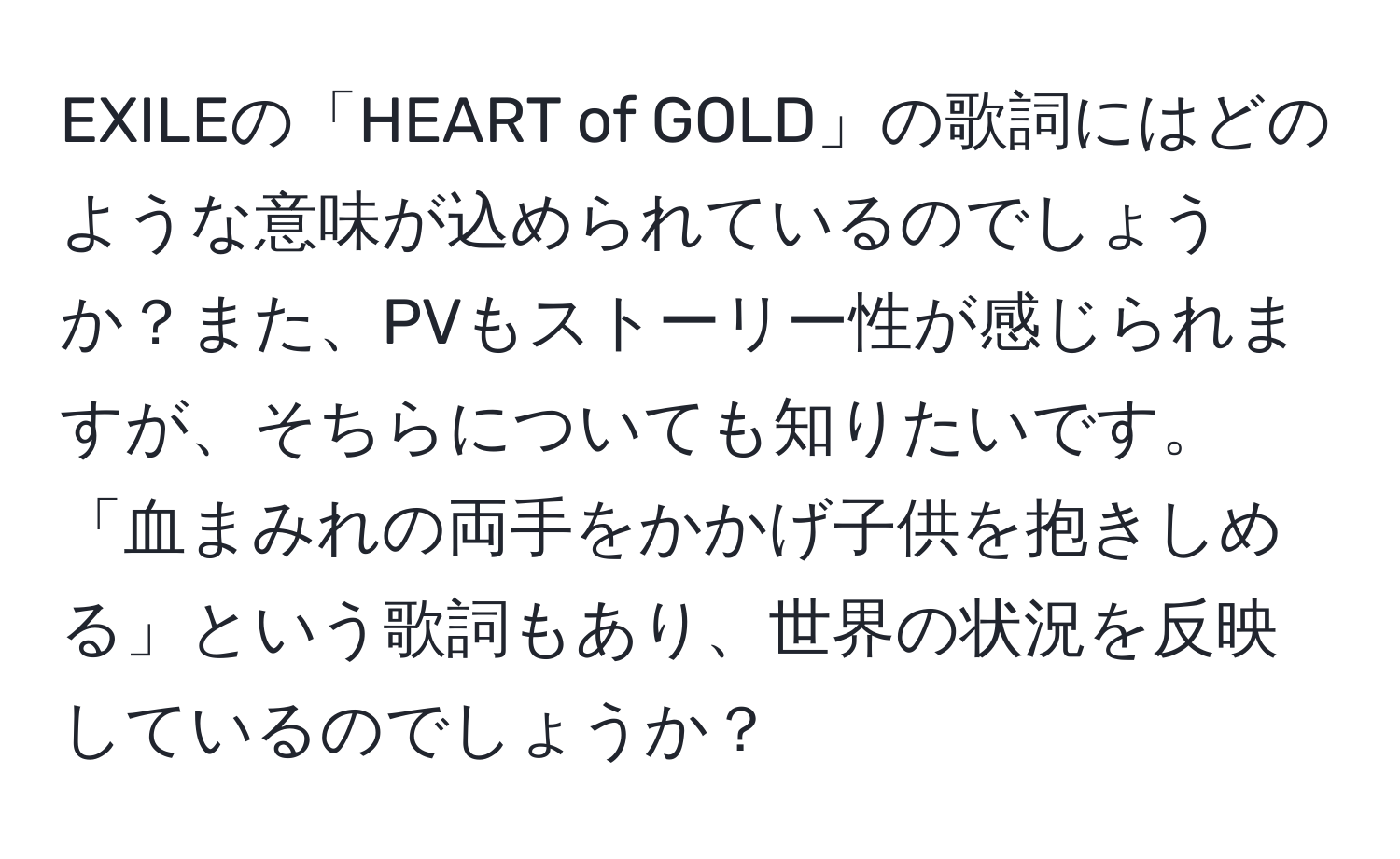 EXILEの「HEART of GOLD」の歌詞にはどのような意味が込められているのでしょうか？また、PVもストーリー性が感じられますが、そちらについても知りたいです。「血まみれの両手をかかげ子供を抱きしめる」という歌詞もあり、世界の状況を反映しているのでしょうか？