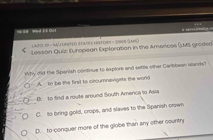 19:59 Wed 23 Oct
l savvésréalize co
LAZO: 01 - M/J UNITED STATES HISTORY - D1105 (LMS)
Lesson Quiz: European Exploration in the Americas (LMS graded
Why did the Spanish continue to explore and settle other Caribbean islands?
A. to be the first to circumnavigate the world
B. to find a route around South America to Asia
C. to bring gold, crops, and slaves to the Spanish crown
D. to conquer more of the globe than any other country